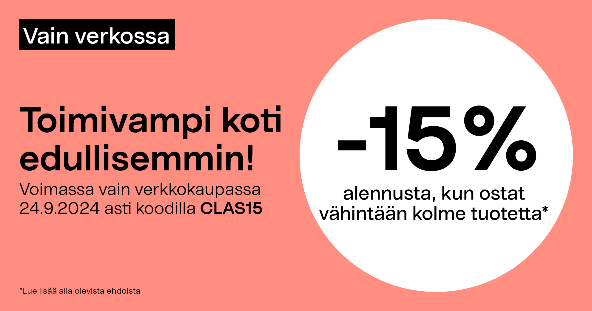 Vain verkossa. Toimivampi koti edullisemmin! -15% alennusta, kun ostat vähintään kolme tuotetta* Voimassa vain verkkokaupassa 24.9.2024 asti koodilla CLAS15.