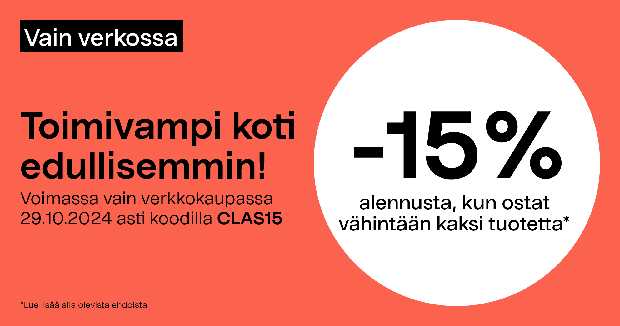 Vain verkossa. Toimivampi koti edullisemmin! -15% alennusta, kun ostat vähintään kaksi tuotetta* Voimassa vain verkkokaupassa 29.10.2024 asti koodilla CLAS15.