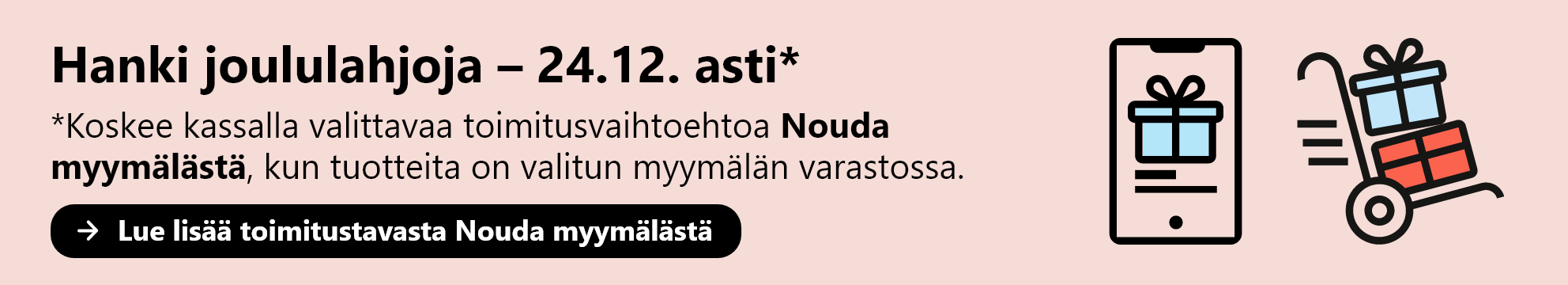 Hanki joululahjoja 24.12. asti. Koskee kassalla valittavaa toimitusvaihtoehtoa Nouda  myymälästä, kun tuotteita on valitun myymälän varastossa. Lue lisää toimitustavasta Nouda myymälästä.