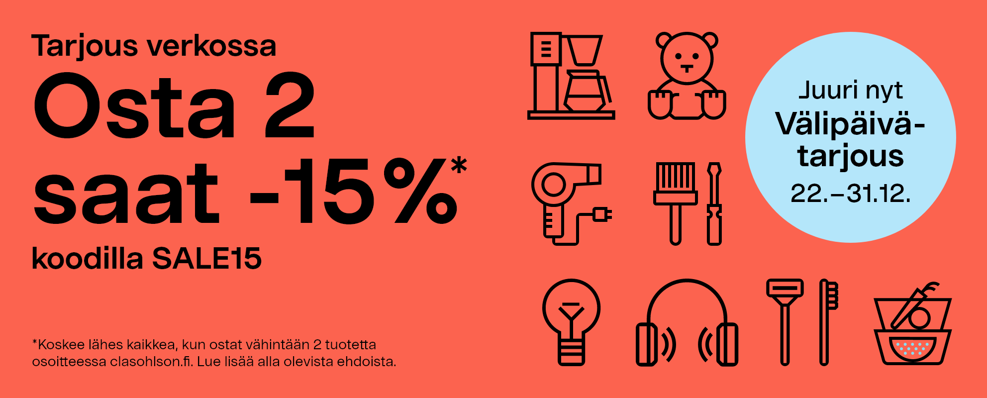 Juuri nyt. Välipäivätarjous 22.–31.12. Tarjous verkossa. Osta 2 saat -15% koodilla SALE15. *Koskee lähes kaikkea, kun ostat vähintään 2 tuotetta osoitteessa clasohlson.fi. Lue lisää alla olevista ehdoista.