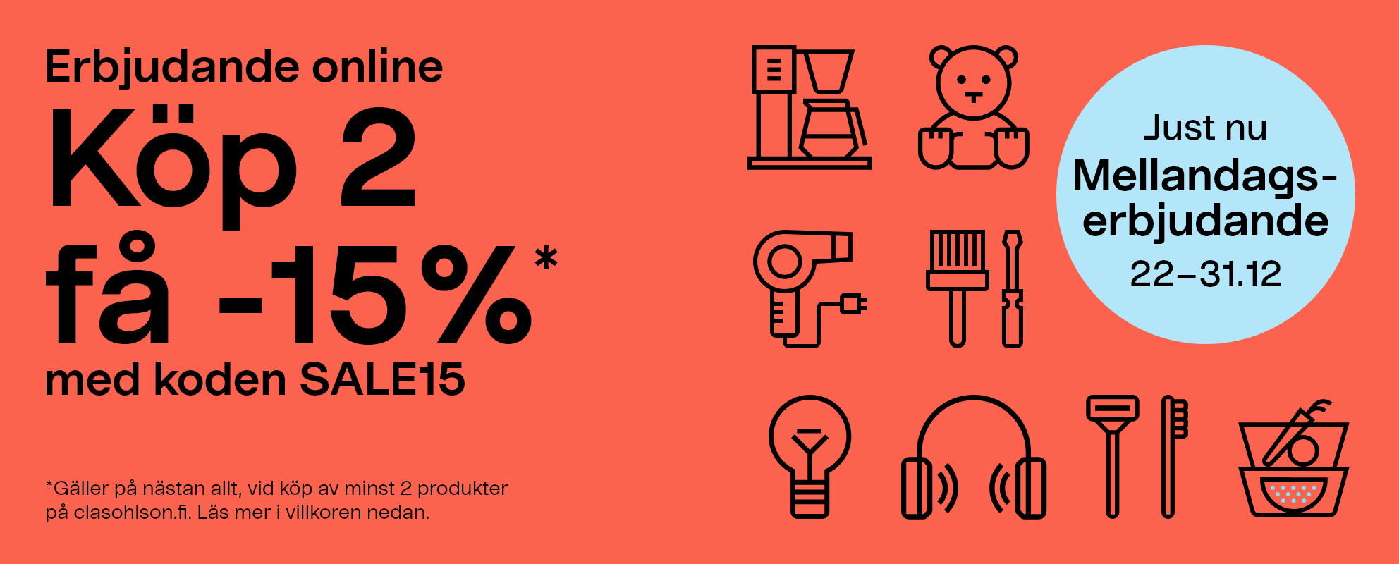 Just nu! Mellandagserbjudande 22-31.12. Erbjudande online. Köp 2 få -15%* med koden SALE15  *Gäller på nästan allt, vid köp av minst 2 produkter på clasohlson.fi. Läs mer i villkoren nedan.