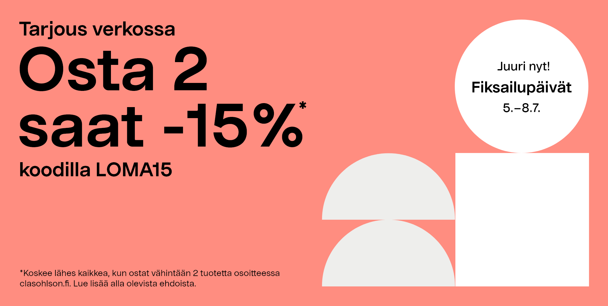 Tarjous verkossa. Fiksailupäivät 5.–8.7. Osta 2 saat -15% koodilla LOMA15 *Koskee lähes kaikkea, kun ostat vähintään 3 tuotetta osoitteessa clasohlson.fi. Lue lisää alla olevista ehdoista.
