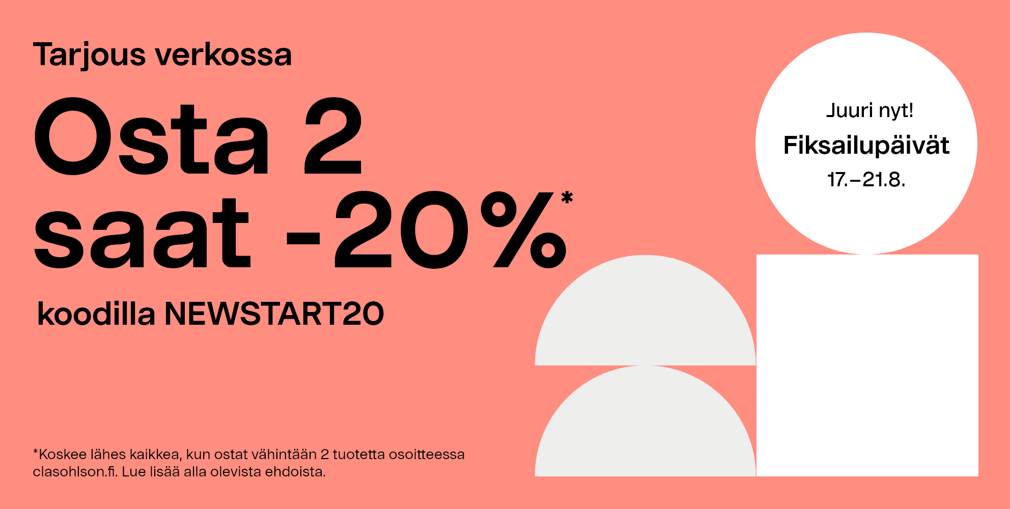 Juuri nyt! Fiksailupäivät 17.-21.8 Tarjous verkossa. Osta 2  saat -20%* koodilla NEWSTART20. *Koskee lähes kaikkea, kun ostat vähintään 2 tuotetta osoitteessa clasohlson.fi. Lue lisää alla olevista ehdoista.