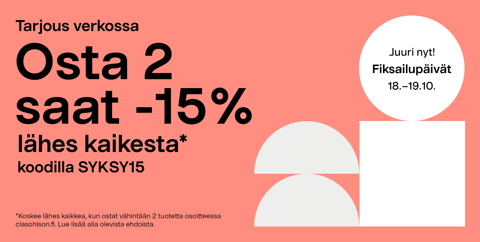 Juuri nyt! Fiksailupäivät 18.-19.10. Tarjous verkossa: Osta 2  saat -15% lähes kaikesta*  koodilla SYKSY15. *Koskee lähes kaikkea, kun ostat vähintään 2 tuotetta osoitteessa clasohlson.fi. Lue lisää alla olevista ehdoista.