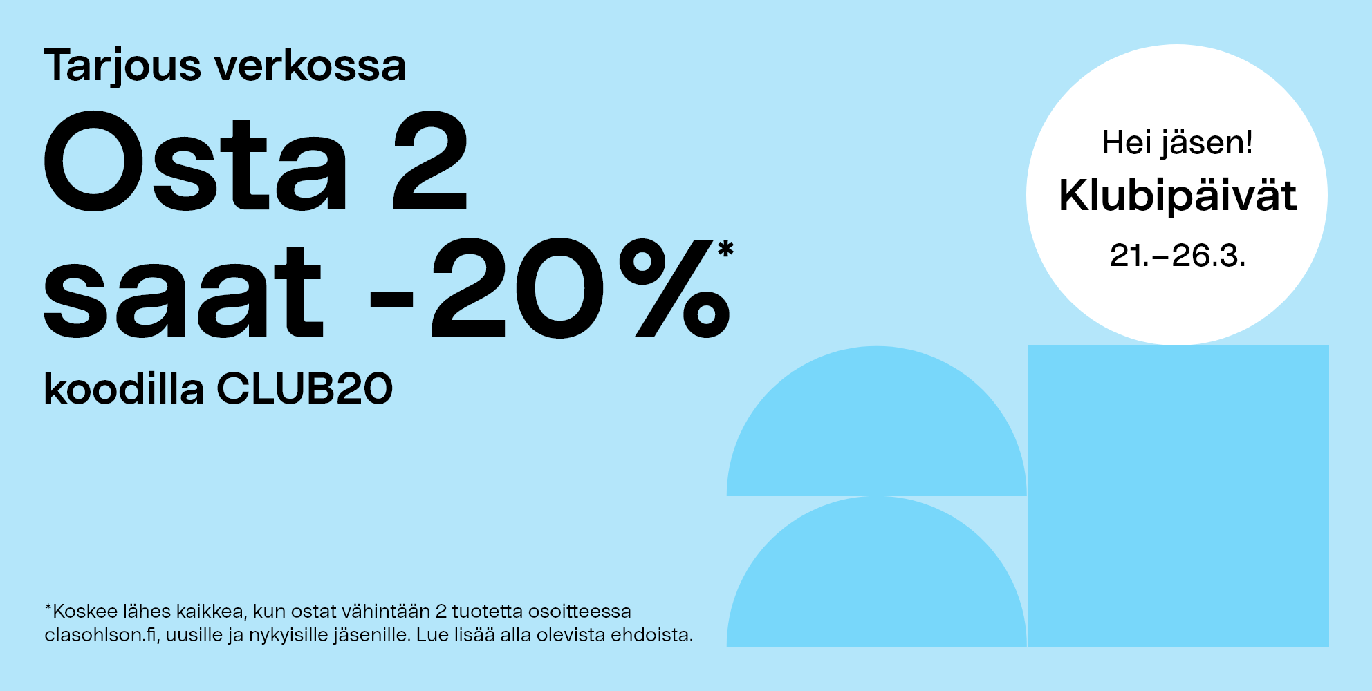 Hei jäsen! Klubipäivät 21.–26.3. *Koskee lähes kaikkea, kun ostat vähintään 2 tuotetta osoitteessa clasohlson.fi, uusille ja nykyisille jäsenille. Lue lisää alla olevista ehdoista. Osta 2 saat -20 %* koodilla CLUB20 