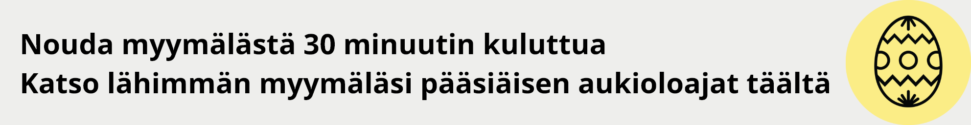 Nouda myymälästä 30 minuutin kuluttua. Katso lähimmän myymäläsi pääsiäisen aukioloajat täältä