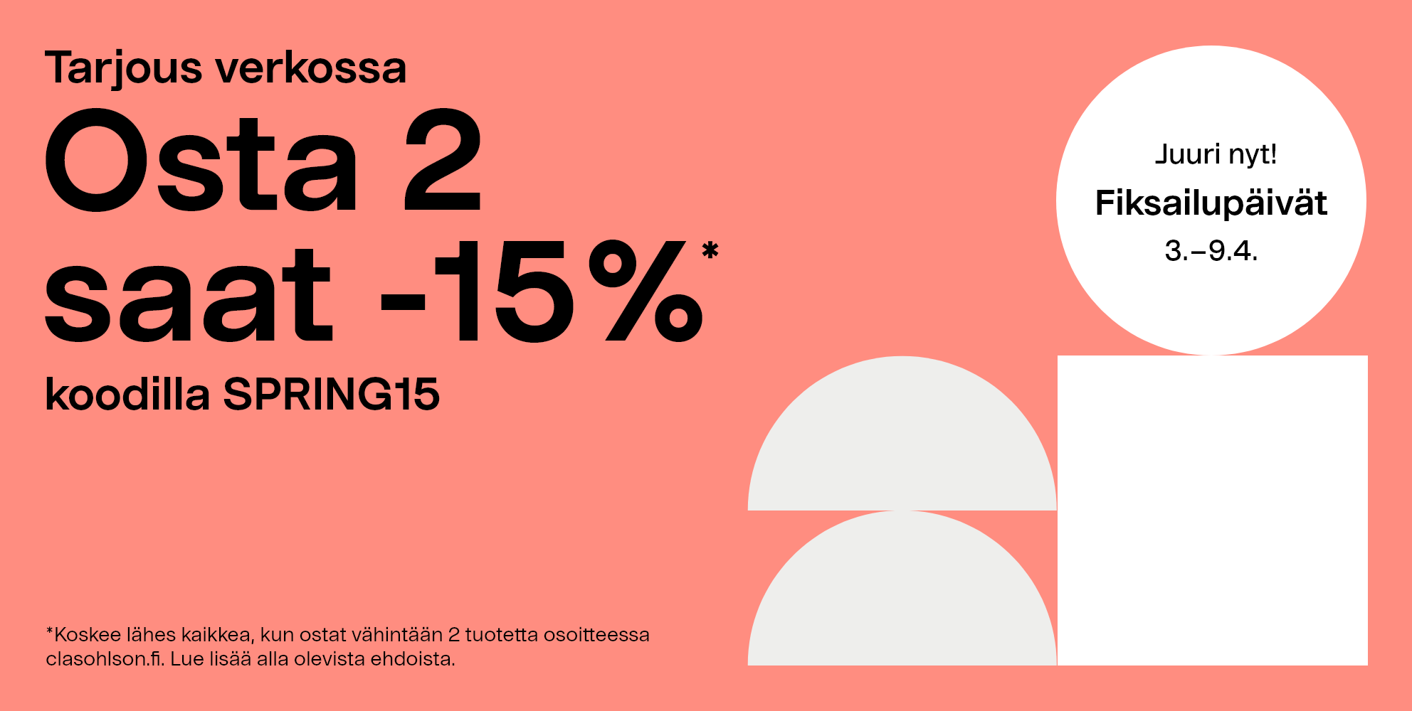 Juuri nyt! Fiksailupäivät 3–9.4 Tarjous verkossa, osta 2 saat -15%* koodilla SPRING15. *Koskee lähes kaikkea, kun ostat vähintään 2 tuotetta osoitteessa clasohlson.fi. Lue lisää alla olevista ehdoista. 