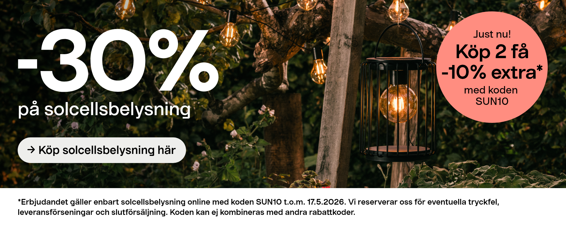 -30% på solcellbelysning. Köp solcellsbelysning här. Köp 2 få -10% extra* med koden SUN10. *Erbjudandet gäller enbart solcellsbelysning online med koden SUN10 t.o.m. 17.5.2026. Vi reserverar oss för eventuella tryckfel, leveransförseningar och slutförsäljning. Koden kan ej kombineras med andra rabattkoder.