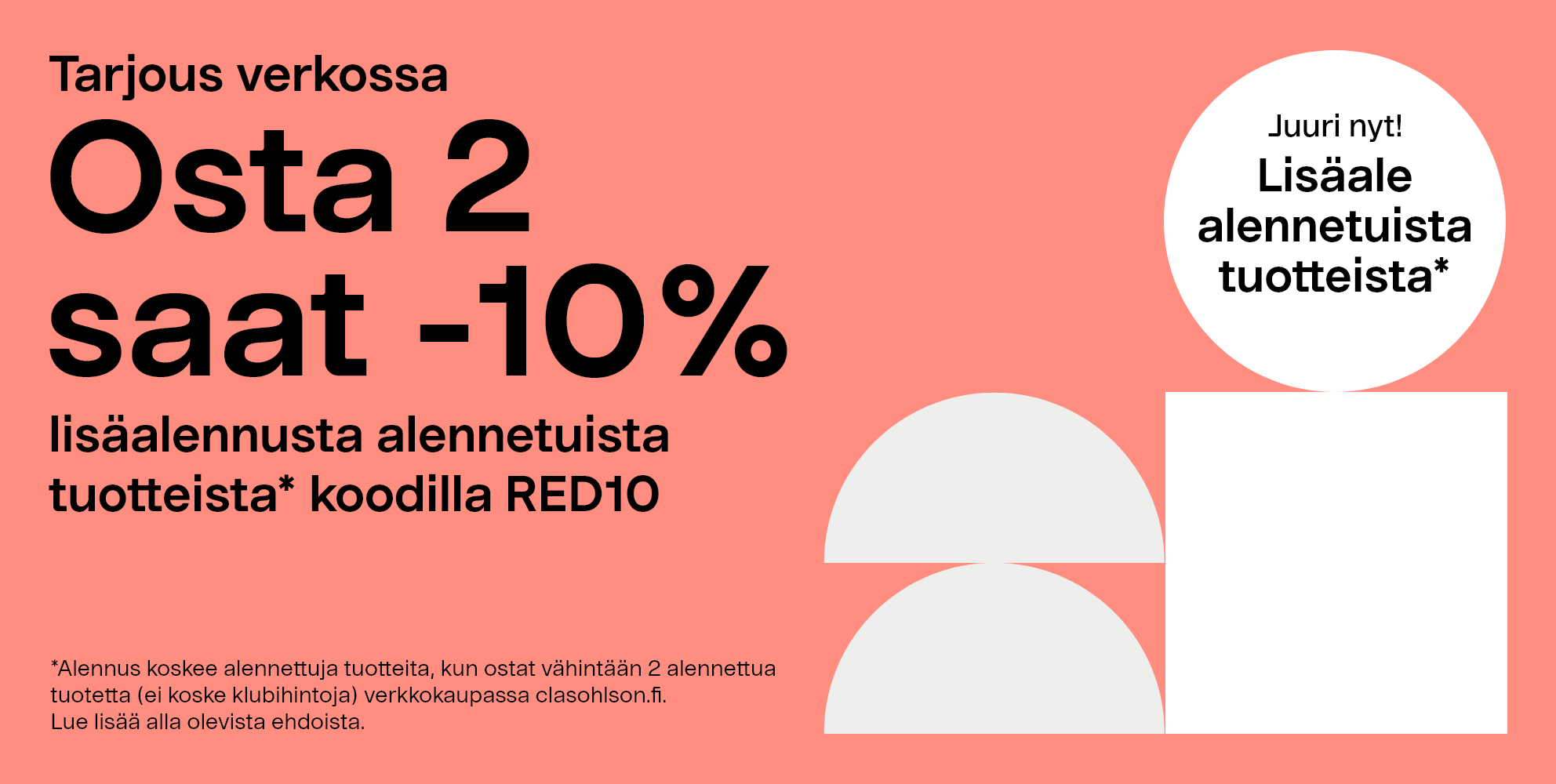  Tarjous verkossa: Osta 2, saat lisäalen -10 % alennetuista tuotteista* koodilla RED10 *Alennus koskee alennettuja tuotteita, kun ostat vähintään 2 alennettua tuotetta (ei koske klubihintoja) verkkokaupassa clasohlson.fi. Lue lisää alla olevista ehdoista. 
