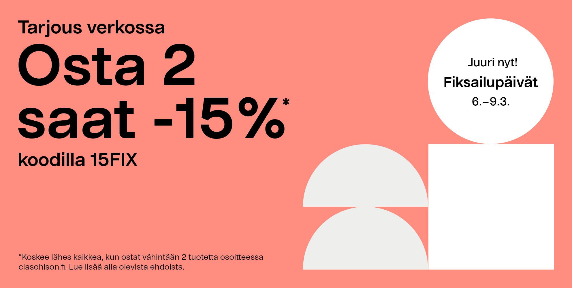 Juuri nyt! Fiksailupäivät 6–9.3 Tarjous verkossa, osta 2 saat -15%* koodilla 15FIX. *Koskee lähes kaikkea, kun ostat vähintään 2 tuotetta osoitteessa clasohlson.fi. Lue lisää alla olevista ehdoista. 