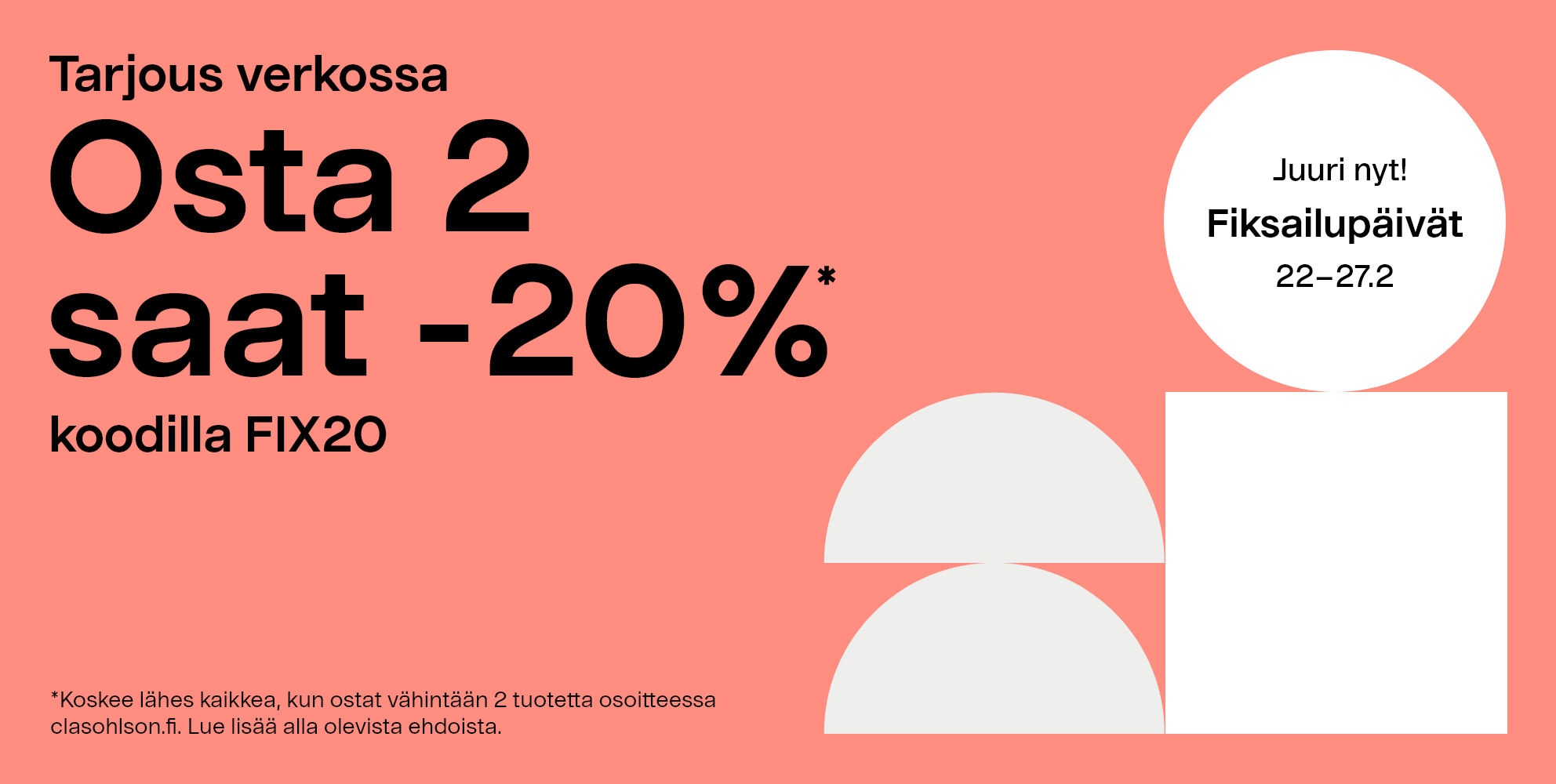 Juuri nyt! Fiksailupäivät 22–27.2 Tarjous verkossa, osta 2 saat -20%* koodilla FIX20. *Koskee lähes kaikkea, kun ostat vähintään 2 tuotetta osoitteessa clasohlson.fi. Lue lisää alla olevista ehdoista. 