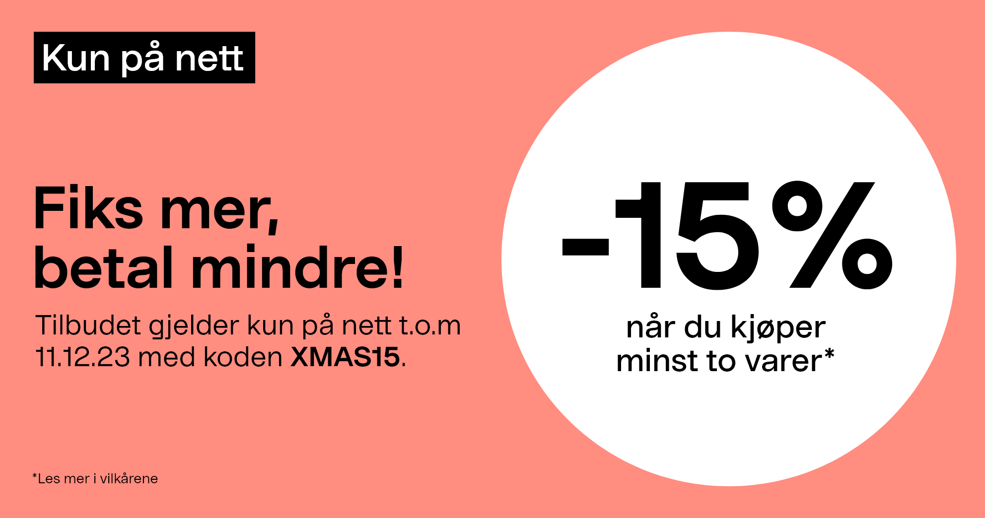 -15% når du kjøper minst to varer*. Tilbudet gjelder kun på nett t.o.m 11.12.23 med koden XMAS15. 
        Gjelder ikke allerede nedsatte varer.