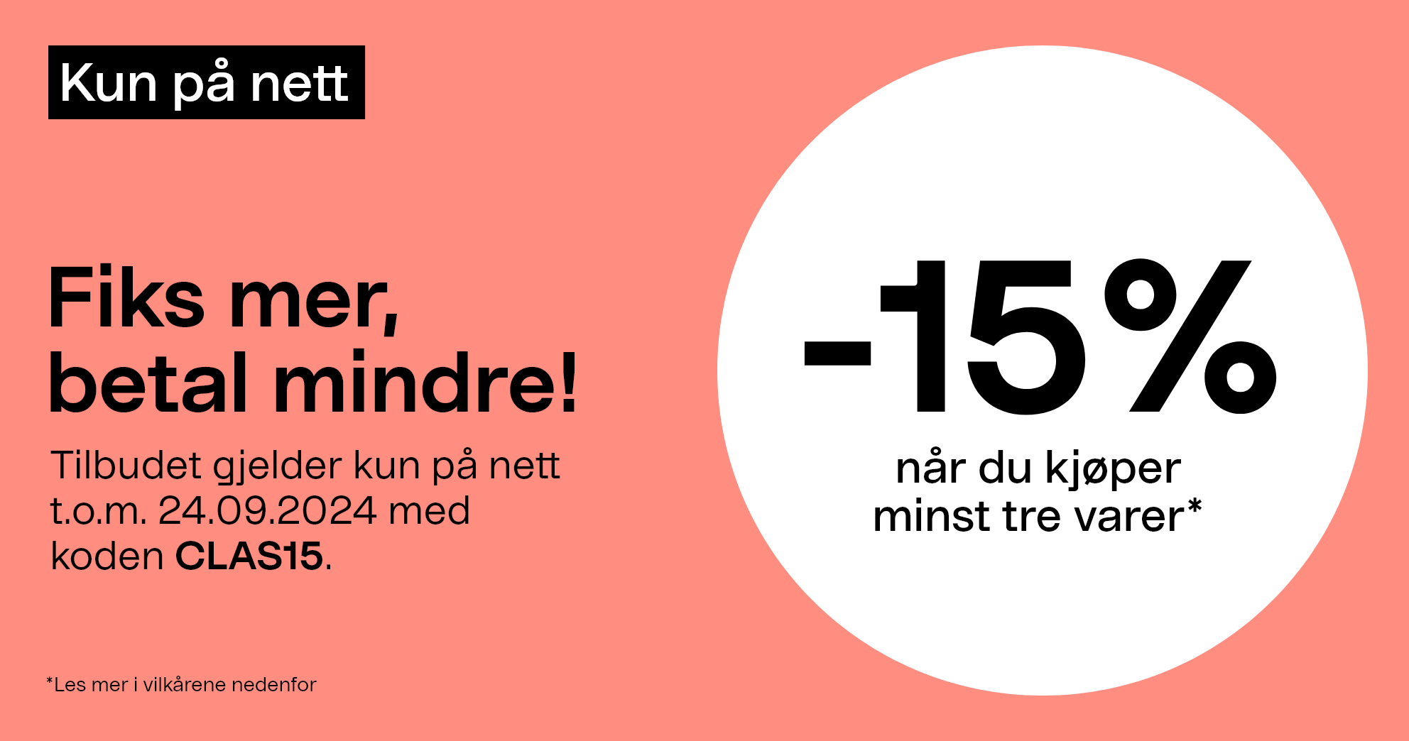 Kun på nett. Fiks mer, betal mindre! -15% når du kjøper minst tre varer* Tilbudet gjelder kun på nett t.o.m. 24.09.2024 med koden CLAS15.