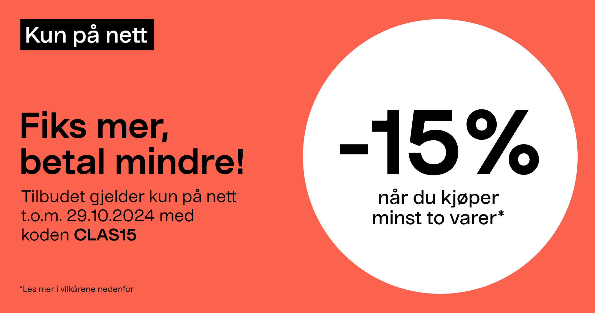 Kun på nett. Fiks mer, betal mindre! -15 % når du kjøper minst to varer* Tilbudet gjelder kun på nett t.o.m. 29.10.2024 med koden CLAS15.