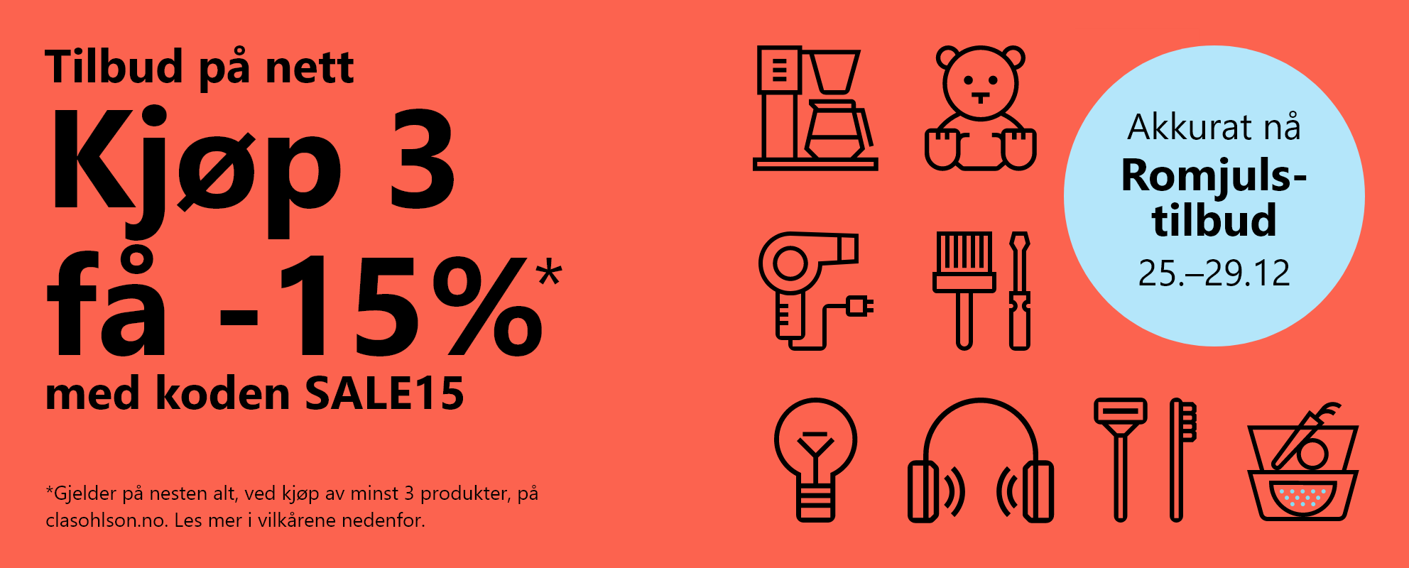 Akkurat nå! Romjulstilbud 25.–29.12 Tilbud på nett.Kjøp 3 få -15% med koden SALE15 *Gjelder på nesten alt, ved kjøp av minst 3 produkter, på clasohlson.no. Les mer i vilkårene nedenfor.