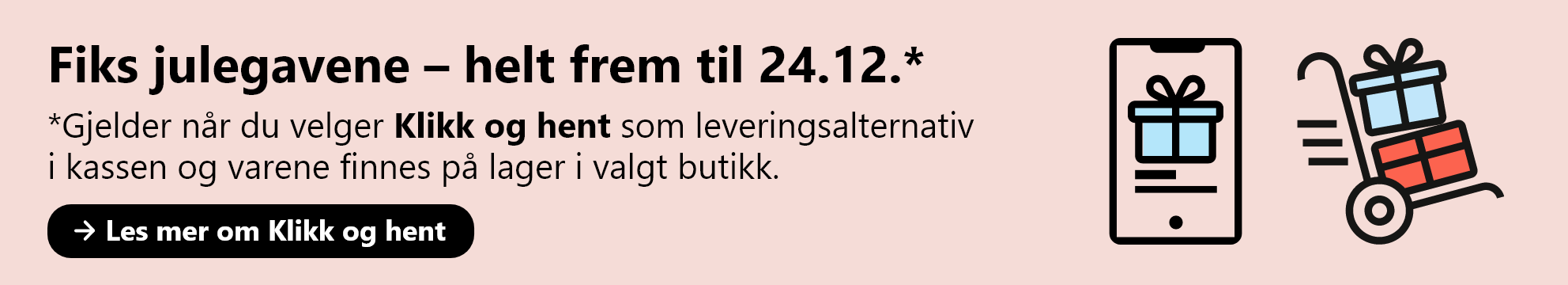 Fiks julegavene helt frem til 24.12. Gjelder når du velger Klikk og hent som leveringsalternativ  i kassen og varene finnes på lager i valgt butikk. Les mer om Klikk og hent.