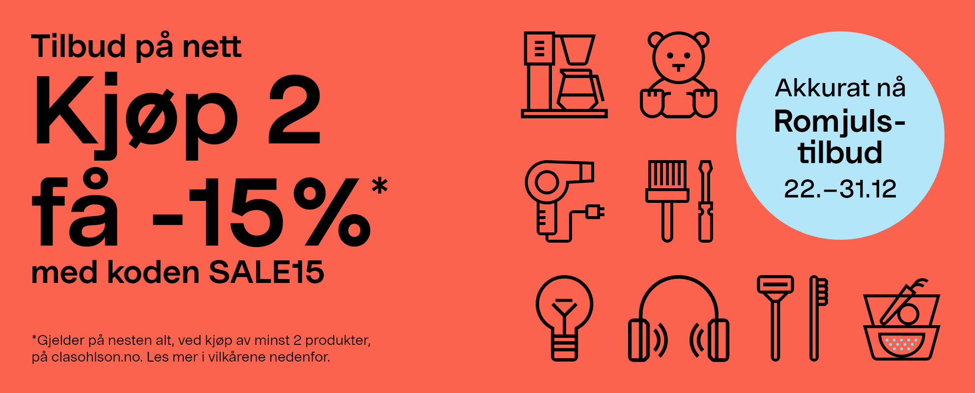 Akkurat nå! Romjulstilbud 22.–31.12 Tilbud på nett.Kjøp 2 få -15% med koden SALE15 *Gjelder på nesten alt, ved kjøp av minst 2 produkter, på clasohlson.no. Les mer i vilkårene nedenfor.