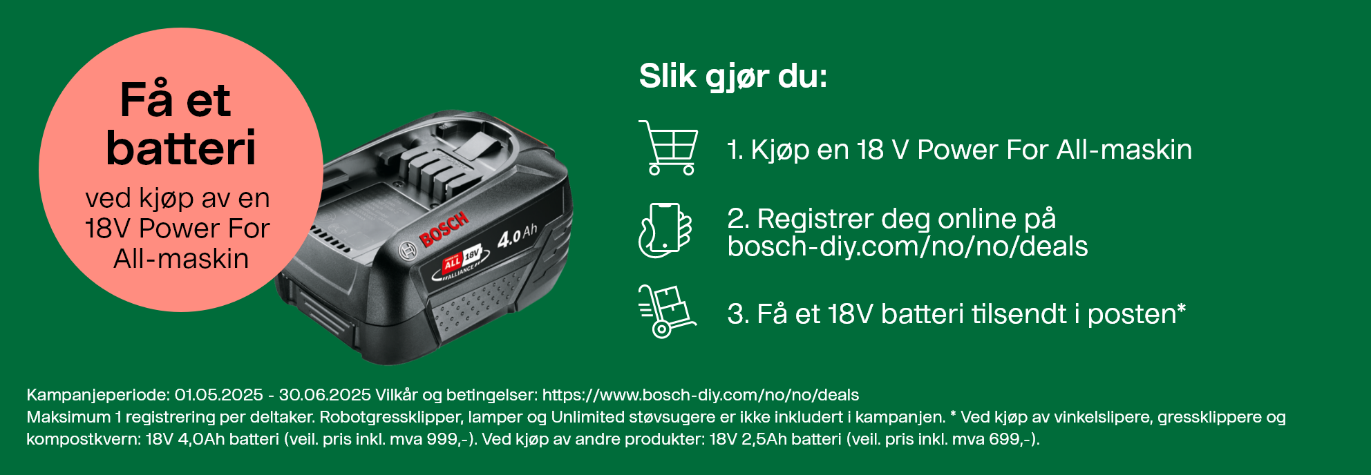 Få et batteri ved kjøp av en 18V Power For All-maskin. Slik gjør du: 1. Kjøp en 18V Power For All-maskin. 2. Registrer deg online på bosch-diy.com/no/no/deals. 3. Få et 18V batteri tilsendt i posten*. Kampanjeperiode: 01.05.2025 – 30.06.2025. Vilkår og betingelser: https://www.bosch-diy.com/no/no/deals. Maksimum 1 registrering per deltaker. Robotgressklippere, lamper og Unlimited støvsugere er ikke inkludert i kampanjen. *Ved kjøp av vinkelslipere, gressklippere og kompostkvern: 18V 4,0Ah batteri (veiledende pris inkl. mva 999,-). Ved kjøp av andre produkter: 18V 2,5Ah batteri (veiledende pris inkl. mva 699,-).