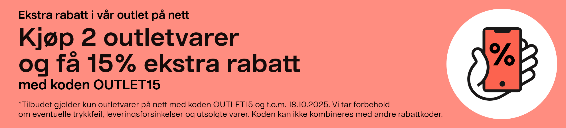 Ekstra rabatt i vår outlet på net. Kjøp 2 outletvarer og få 15 % ekstra rabatt med koden OUTLET15. *Tilbudet gjelder kun outletvarer på nett med koden OUTLET15 og t.o.m. 18.10.2025. Vi tar forbehold om eventuelle trykkfeil, leveringsforsinkelser og utsolgte varer. Koden kan ikke kombineres med andre rabattkoder.