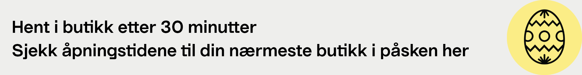 Hent i butik etter 30 minutter. Sjekk åpningstidene til din nærmeste butikk i påsken her.