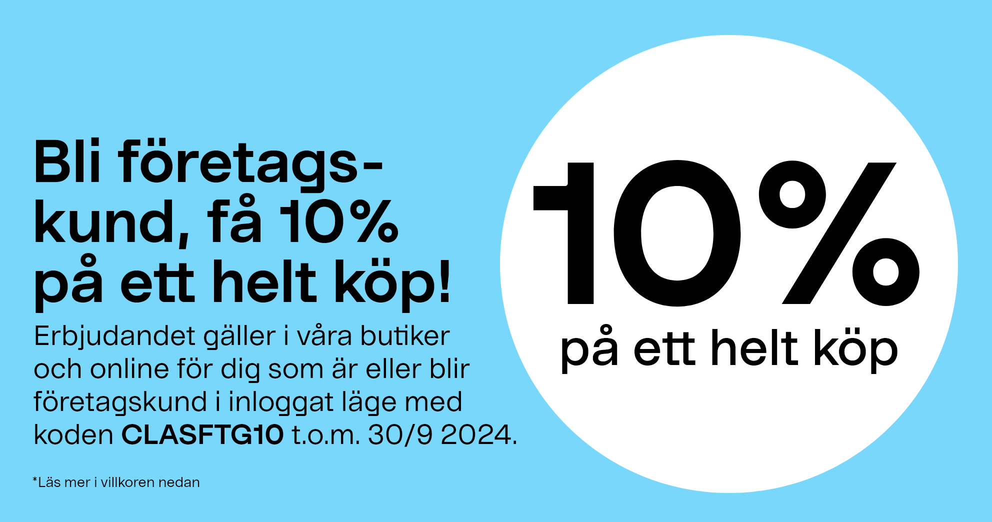 Bli företagskund, få 10% på ett helt köp! Erbjudandet gäller i våra butiker och online för dig som är eller blir företagskund i inloggat läge med koden CLASFTG10 t.o.m.30/9 2024 *Läs villkor 