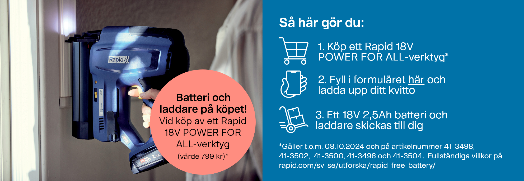 Köp ett Rapid 18V POWER FOR ALL-verktyg och få ett extra 18V 2,5Ah batteri (värde 799 kr) utan kostnad. Så här gör du: 1. Köp ett Rapid 18V POWER FOR ALL-verktyg*. 2. Fyll i formuläret online och ladda upp ditt kvitto. 3. Ett 18V 2,5Ah batteri och laddare skickas till dig. *Erbjudandet gäller t.o.m. 08.10.2024 och på artikelnummer 41-3498, 41-3502, 41-3500, 41-3496 och 41-3504. Fullständiga villkor hittar du på rapid.com/sv-se/utforska/rapid-free-battery/.