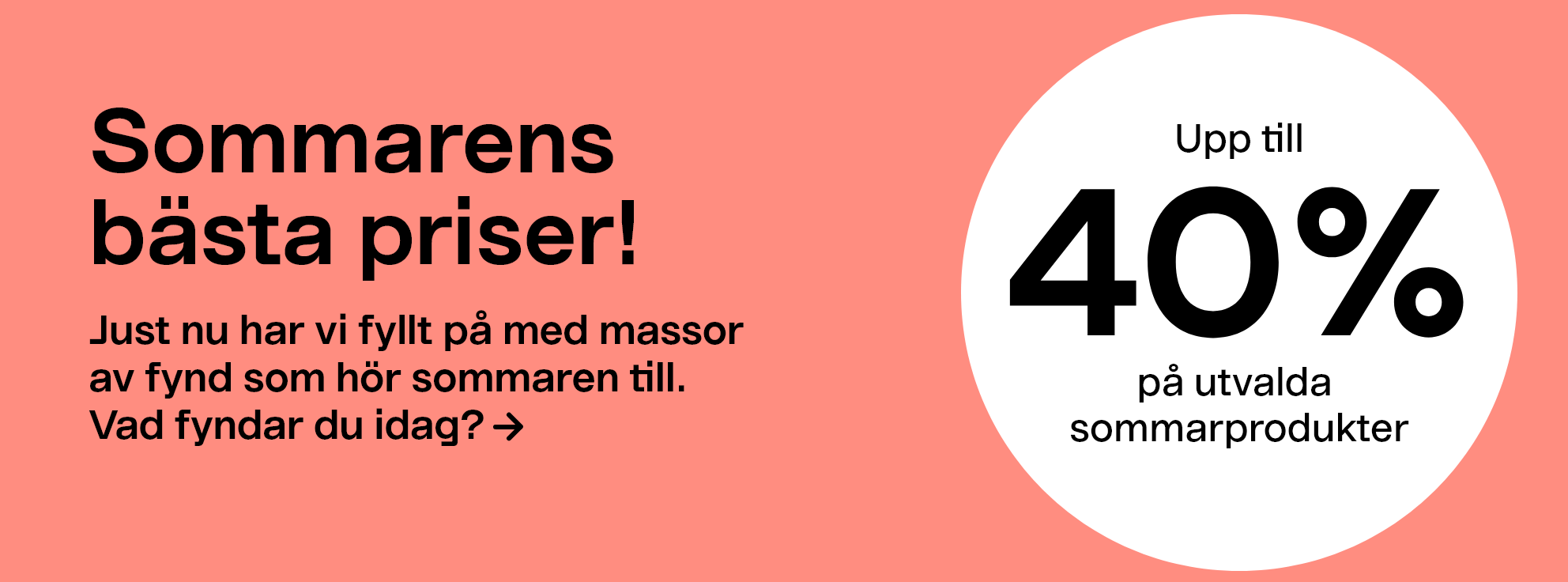 Sommarens bästa priser!Just nu har vi fyllt på med massor av fynd som hör sommaren till. Vad fyndar du idag? Upp till 40% på utvalda sommarprodukter.
