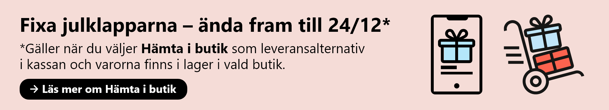 Fixa julklapparna ända fram till 24/12. Gäller när du väljer Hämta i butik som leveransalternativ  i kassan och varorna finns i lager i vald butik. Läs mer om Hämta i butik.