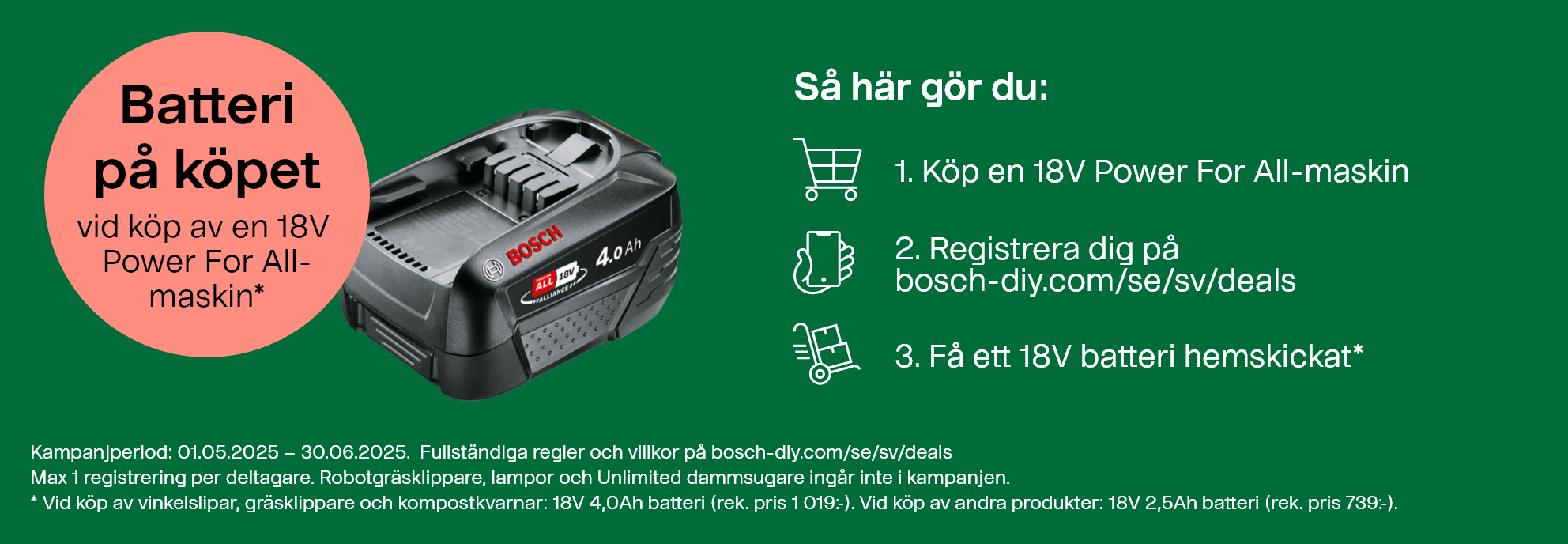 Batteri på köpet vid köp av en 18V Power For All-maskin. Så här gör du: 1. Köp en 18V Power For All-maskin. 2. Registrera dig på bosch-diy.com/se/sv/deals. 3. Få ett 18V batteri hemskickat*. Kampanjperiod: 01.05.2025 – 30.06.2025. Fullständiga regler och villkor finns på bosch-diy.com/se/sv/deals. Max 1 registrering per deltagare. Robotgräsklippare, lampor och Unlimited dammsugare ingår inte i kampanjen. *Vid köp av vinkelslipar, gräsklippare och kompostkvarnar skickas ett 18V 4,0Ah batteri (rek. pris 1 019:-). Vid köp av andra produkter skickas ett 18V 2,5Ah batteri (rek. pris 739:-).