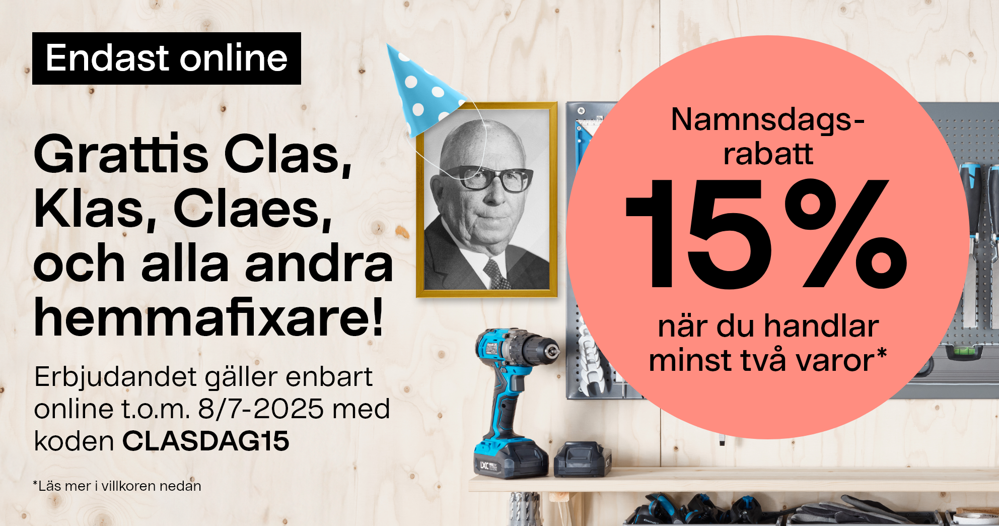 Endast online. Grattis Clas, Klas, Claes och alla andra hemmafixare! Namnsdags-rabatt. 15% när du handlar minst två varor* Erbjudandet gäller enbart online t.o.m. 8/7-2025 med koden CLASDAG15.