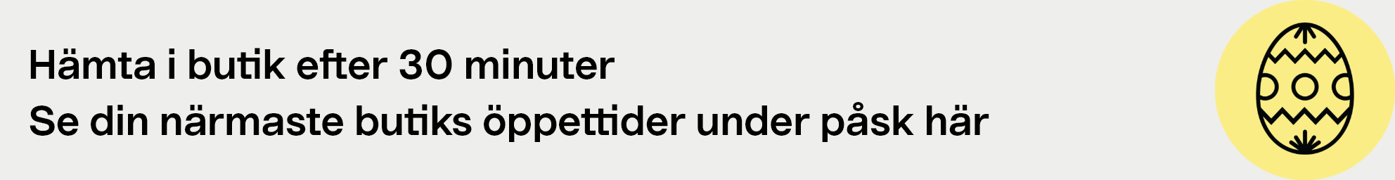 Hämta i butik efter 30 minuter. Se din närmaste butiks öppettider under påsk här.
